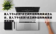 某人下午6点到7点之间外出购物用英语怎么说，某人下午6点到7点之间外出购物用英语怎么说呢