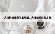 大理假日旅游发展规划，大理旅游计划方案