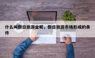 什么叫假日旅游业呢，假日旅游市场形成的条件