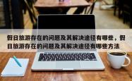 假日旅游存在的问题及其解决途径有哪些，假日旅游存在的问题及其解决途径有哪些 *** 