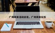 广州周末活动去处，广州周末玩乐
