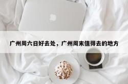 广州周六日好去处，广州周末值得去的地方