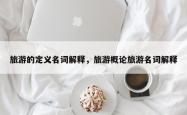 旅游的定义名词解释，旅游概论旅游名词解释