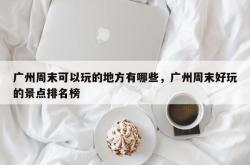 广州周末可以玩的地方有哪些，广州周末好玩的景点排名榜