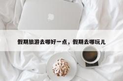 假期旅游去哪好一点，假期去哪玩儿