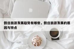 假日旅游发展趋势有哪些，假日旅游发展的原因与特点
