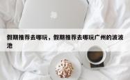 假期推荐去哪玩，假期推荐去哪玩广州的波波池