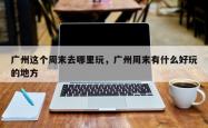 广州这个周末去哪里玩，广州周末有什么好玩的地方