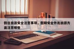 假日旅游安全注意事项，假期安全外出旅游方面注意哪些