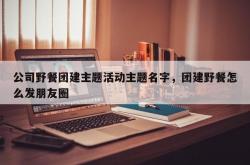 公司野餐团建主题活动主题名字，团建野餐怎么发朋友圈