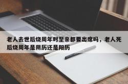老人去世后烧周年时至亲都要出席吗，老人死后烧周年是阴历还是阳历