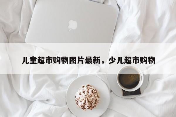 儿童超市购物图片最新,少儿超市购物