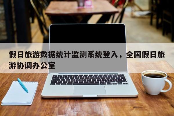 假日旅游数据统计监测系统登入,全国假日旅游协调办公室