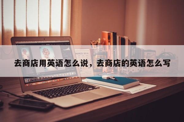 去商店用英语怎么说,去商店的英语怎么写