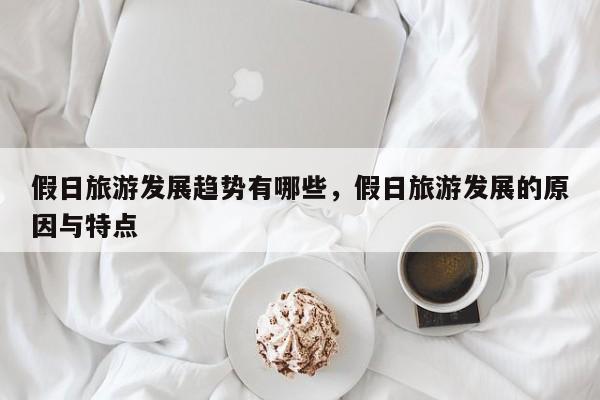 假日旅游发展趋势有哪些,假日旅游发展的原因与特点