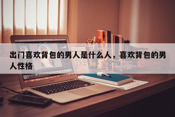 出门喜欢背包的男人是什么人,喜欢背包的男人性格