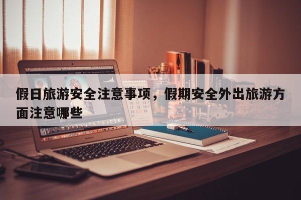 假日旅游安全注意事项,假期安全外出旅游方面注意哪些