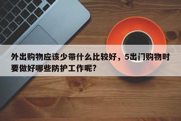 外出购物应该少带什么比较好,5出门购物时要做好哪些防护工作呢?