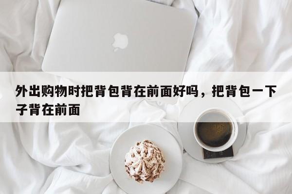 外出购物时把背包背在前面好吗,把背包一下子背在前面